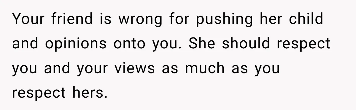 Your friend is wrong for pushing her child and opinions onto you. She should respect you and your views as much as you respect hers.