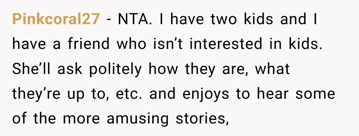 Pinkcoral27 − NTA. I have two kids and I have a friend who isn’t interested in kids. She’ll ask politely how they are, what they’re up to, etc. and enjoys...