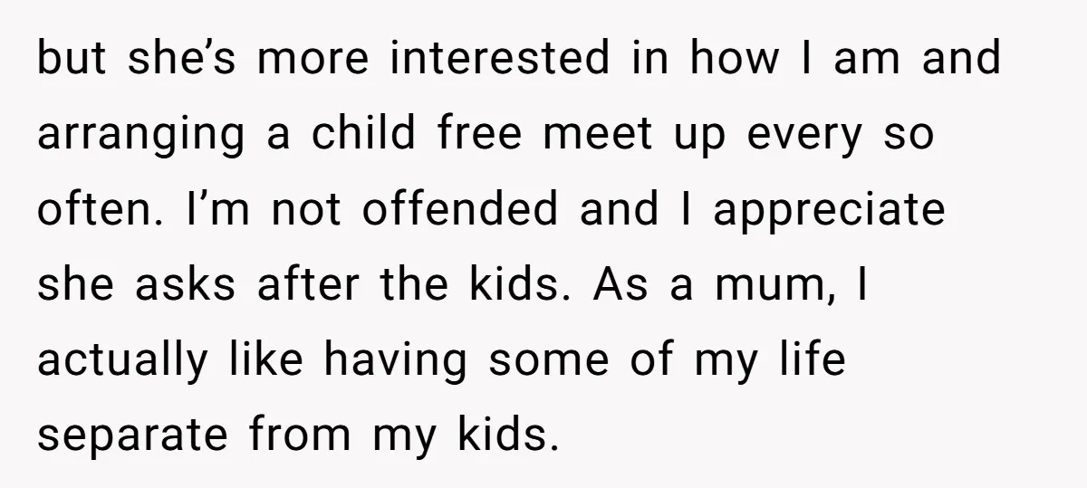 but she’s more interested in how I am and arranging a child free meet up every so often. I’m not offended and I appreciate she asks after the kids. As...