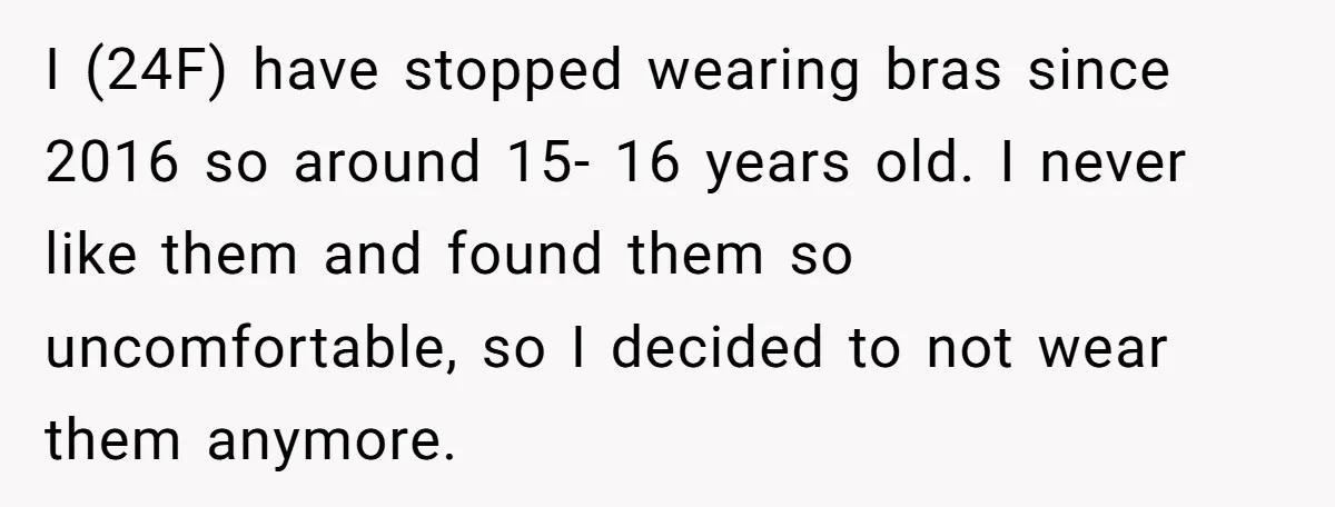 I (24F) have stopped wearing bras since 2016 so around 15- 16 years old. I never like them and found them so uncomfortable, so I decided to not wear them...