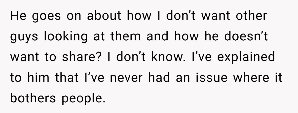 He goes on about how I don’t want other guys looking at them and how he doesn’t want to share? I don’t know. I’ve explained to him that I’ve never...