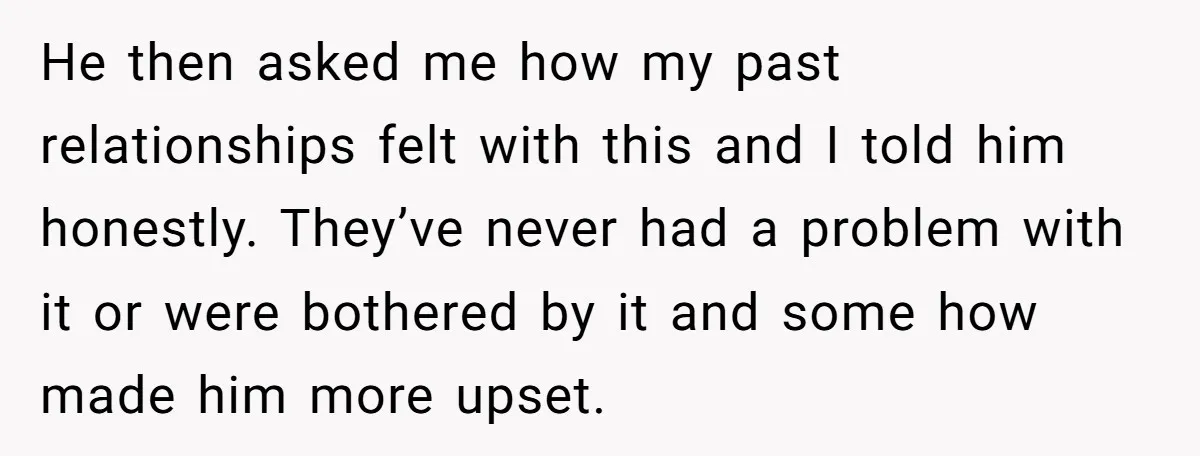 He then asked me how my past relationships felt with this and I told him honestly. They’ve never had a problem with it or were bothered by it and some...