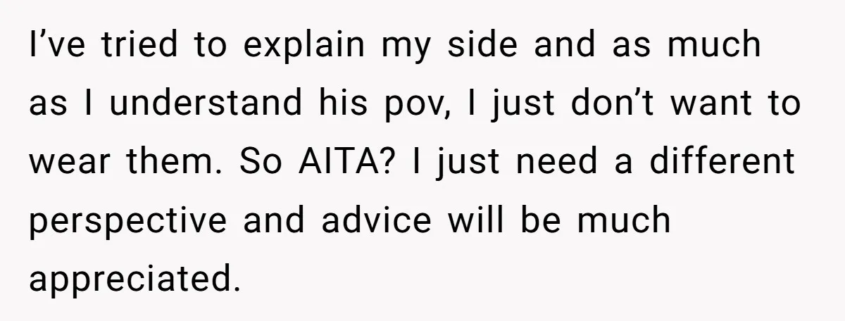 I’ve tried to explain my side and as much as I understand his pov, I just don’t want to wear them. So AITA? I just need a different perspective and...