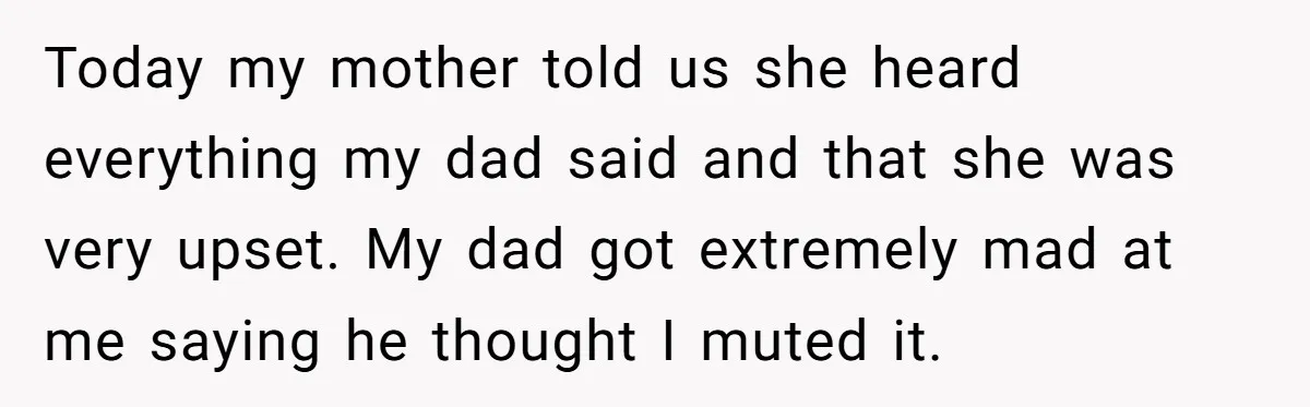 Today my mother told us she heard everything my dad said and that she was very upset. My dad got extremely mad at me saying he thought I muted it.