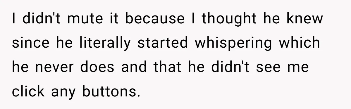 I didn't mute it because I thought he knew since he literally started whispering which he never does and that he didn't see me click any buttons.