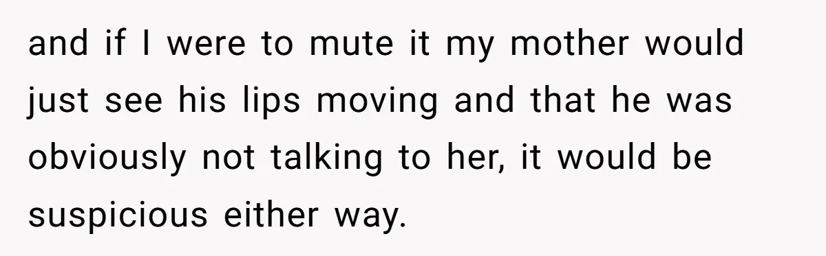 and if I were to mute it my mother would just see his lips moving and that he was obviously not talking to her, it would be suspicious either way.