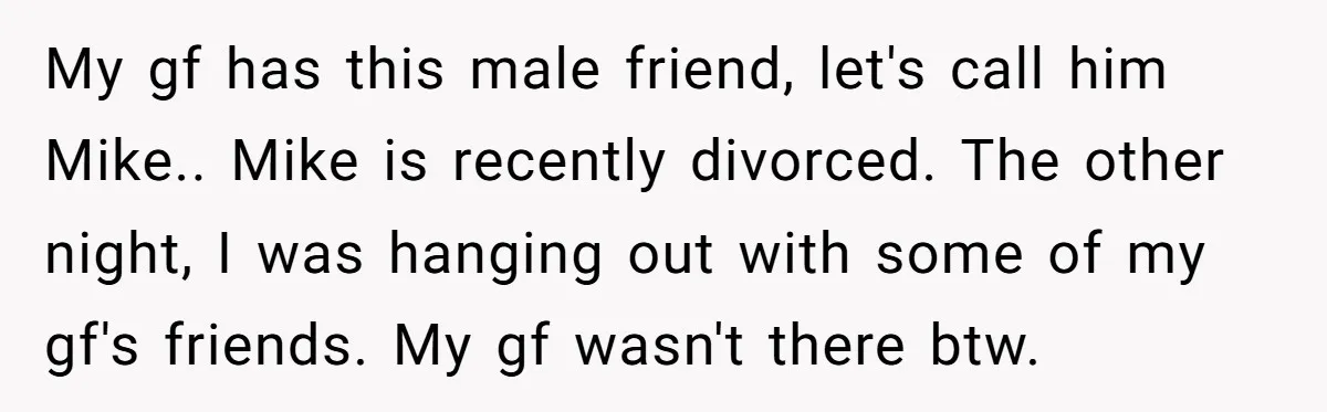 My gf has this male friend, let's call him Mike.. Mike is recently divorced. The other night, I was hanging out with some of my gf's friends. My gf wasn't...