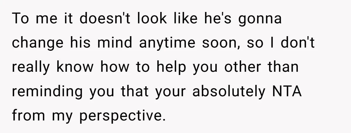 To me it doesn't look like he's gonna change his mind anytime soon, so I don't really know how to help you other than reminding you that your absolutely NTA...