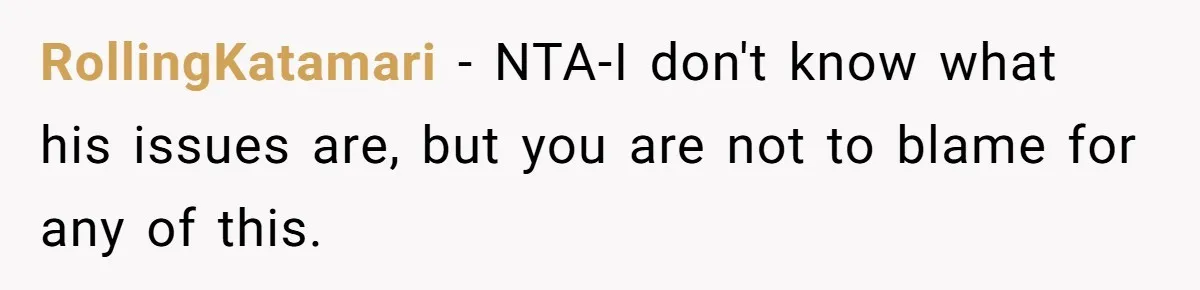 RollingKatamari − NTA-I don't know what his issues are, but you are not to blame for any of this.