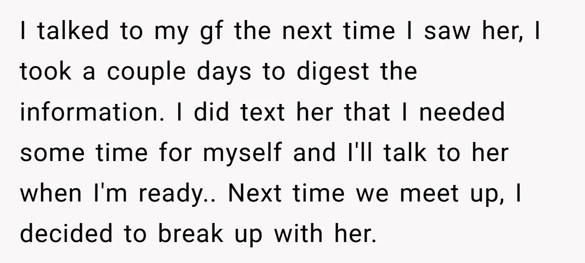 I talked to my gf the next time I saw her, I took a couple days to digest the information. I did text her that I needed some time for...