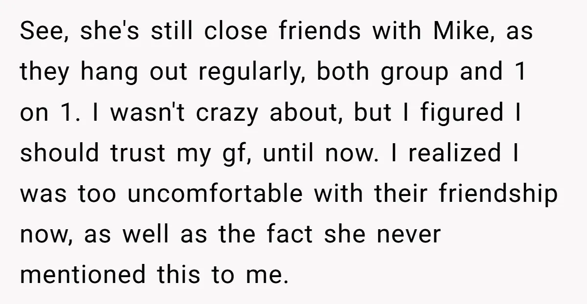 See, she's still close friends with Mike, as they hang out regularly, both group and 1 on 1. I wasn't crazy about, but I figured I should trust my gf,...