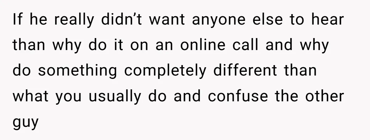 If he really didn’t want anyone else to hear than why do it on an online call and why do something completely different than what you usually do and confuse...