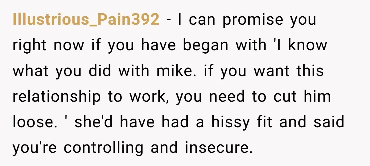 Illustrious_Pain392 − I can promise you right now if you have began with 'I know what you did with mike. if you want this relationship to work, you need to...