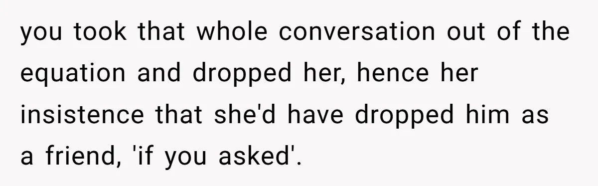 you took that whole conversation out of the equation and dropped her, hence her insistence that she'd have dropped him as a friend, 'if you asked'.