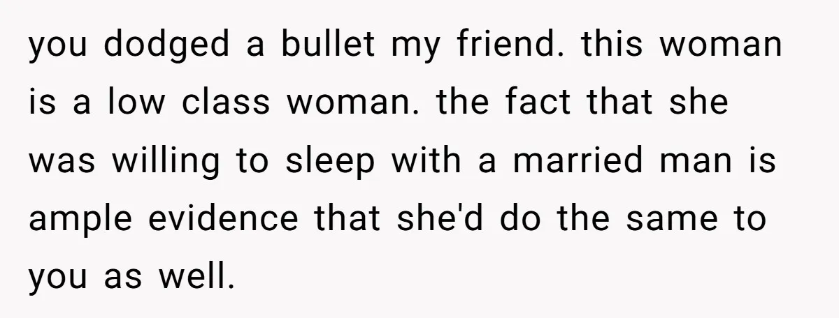 you dodged a bullet my friend. this woman is a low class woman. the fact that she was willing to sleep with a married man is ample evidence that she'd...