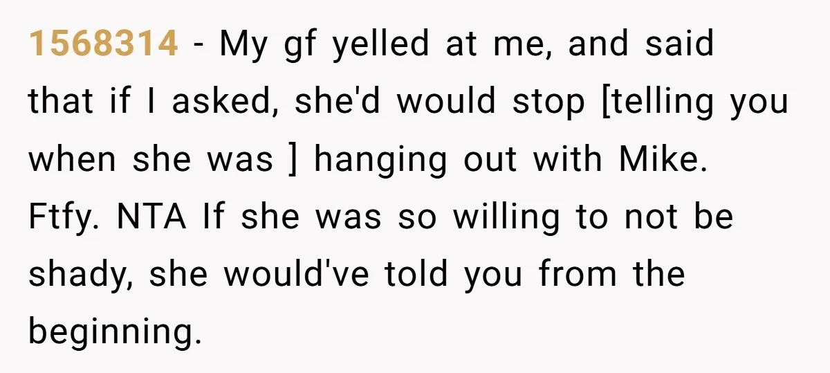 1568314 − My gf yelled at me, and said that if I asked, she'd would stop [telling you when she was ] hanging out with Mike. Ftfy. NTA If she...