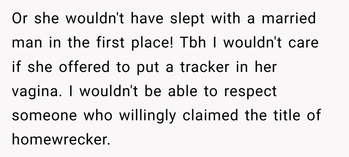 Or she wouldn't have slept with a married man in the first place! Tbh I wouldn't care if she offered to put a tracker in her vagina. I wouldn't be...