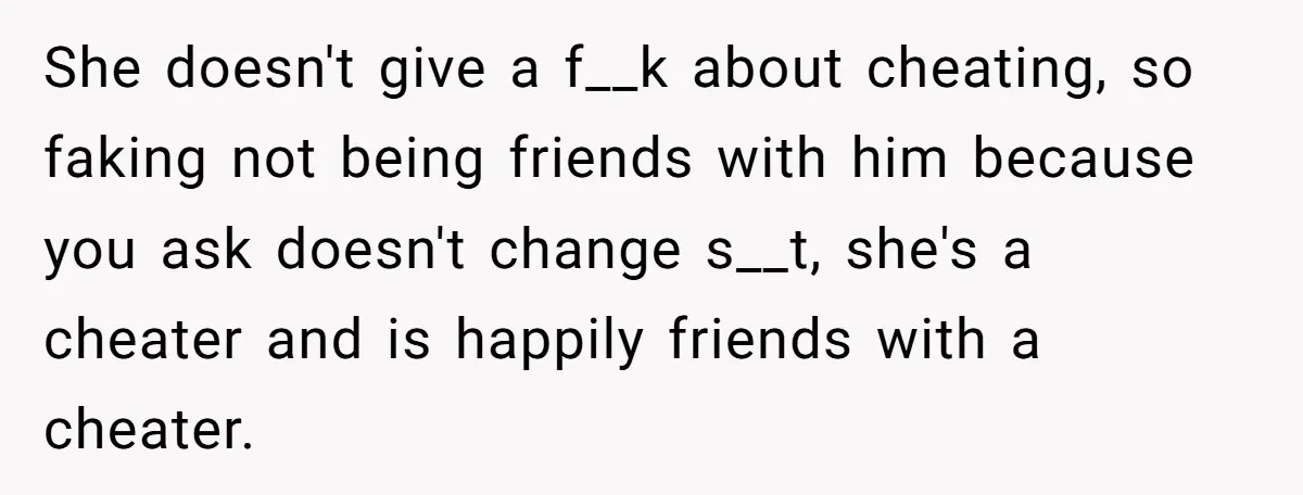 She doesn't give a f__k about cheating, so faking not being friends with him because you ask doesn't change s__t, she's a cheater and is happily friends with a cheater.