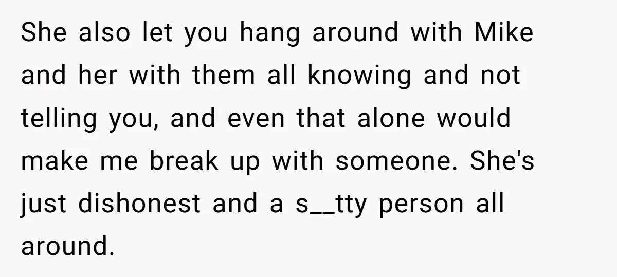 She also let you hang around with Mike and her with them all knowing and not telling you, and even that alone would make me break up with someone. She's...