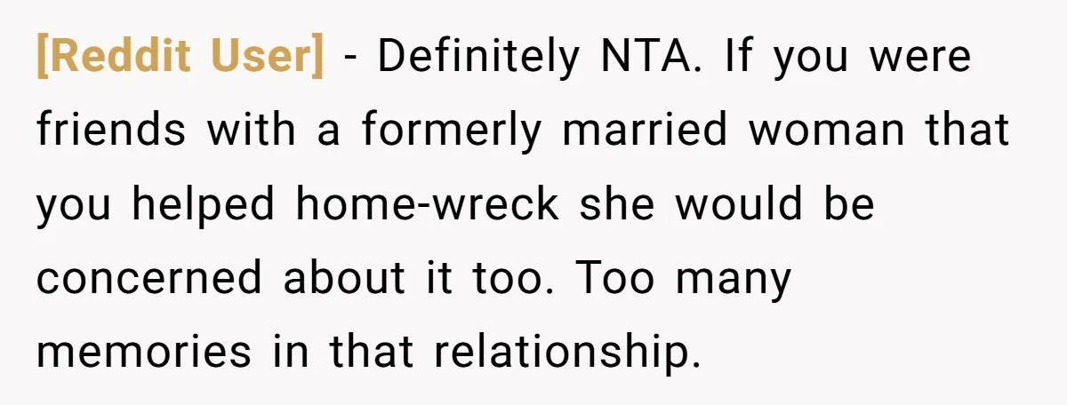 [Reddit User] − Definitely NTA. If you were friends with a formerly married woman that you helped home-wreck she would be concerned about it too. Too many memories in that...