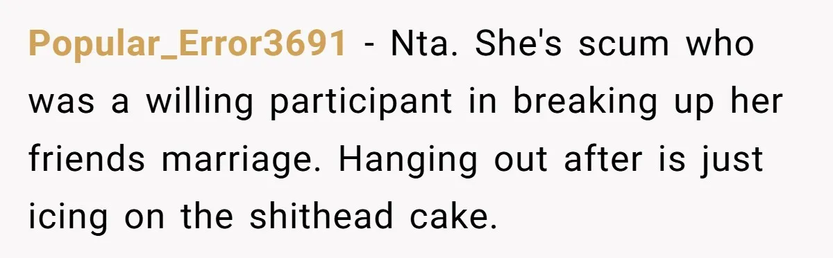 Popular_Error3691 − Nta. She's scum who was a willing participant in breaking up her friends marriage. Hanging out after is just icing on the shithead cake.