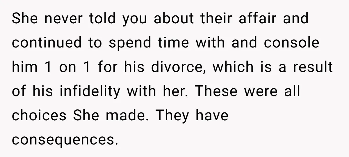 She never told you about their affair and continued to spend time with and console him 1 on 1 for his divorce, which is a result of his infidelity with...