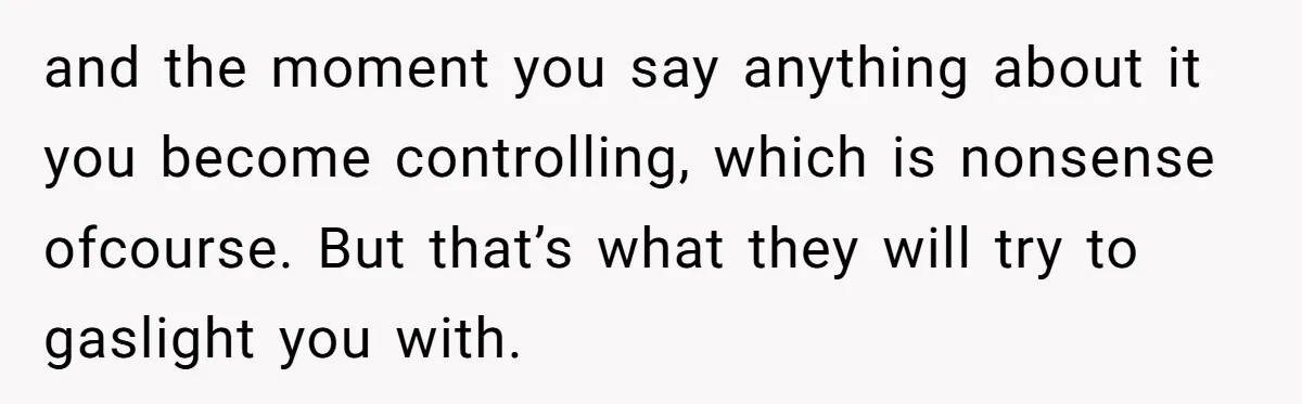 and the moment you say anything about it you become controlling, which is nonsense ofcourse. But that’s what they will try to gaslight you with.