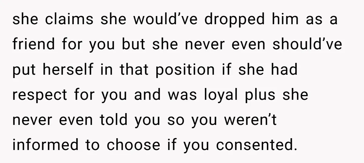 she claims she would’ve dropped him as a friend for you but she never even should’ve put herself in that position if she had respect for you and was loyal...