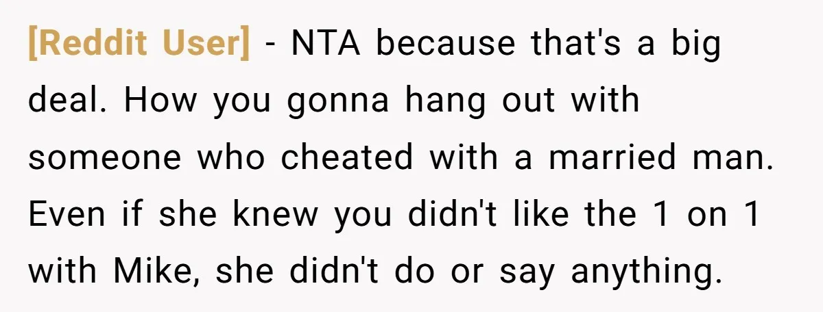 [Reddit User] − NTA because that's a big deal. How you gonna hang out with someone who cheated with a married man. Even if she knew you didn't like the...