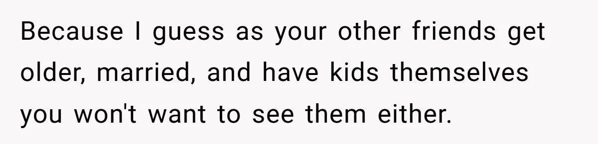 Because I guess as your other friends get older, married, and have kids themselves you won't want to see them either.