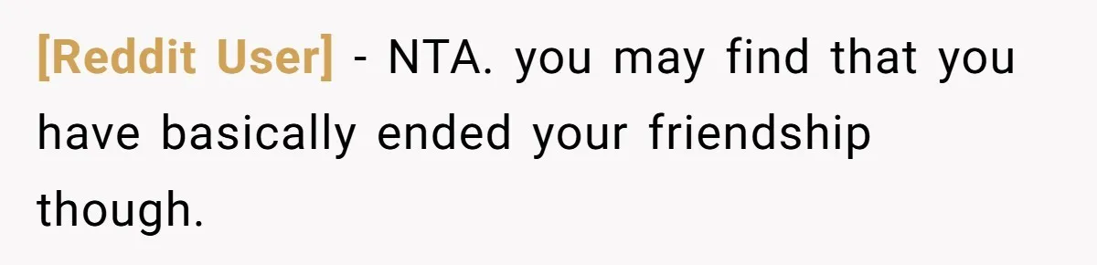 [Reddit User] − NTA. you may find that you have basically ended your friendship though.