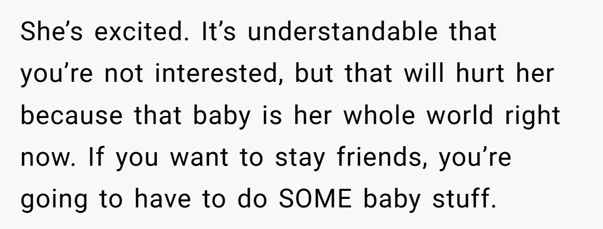 She’s excited. It’s understandable that you’re not interested, but that will hurt her because that baby is her whole world right now. If you want to stay friends, you’re going...