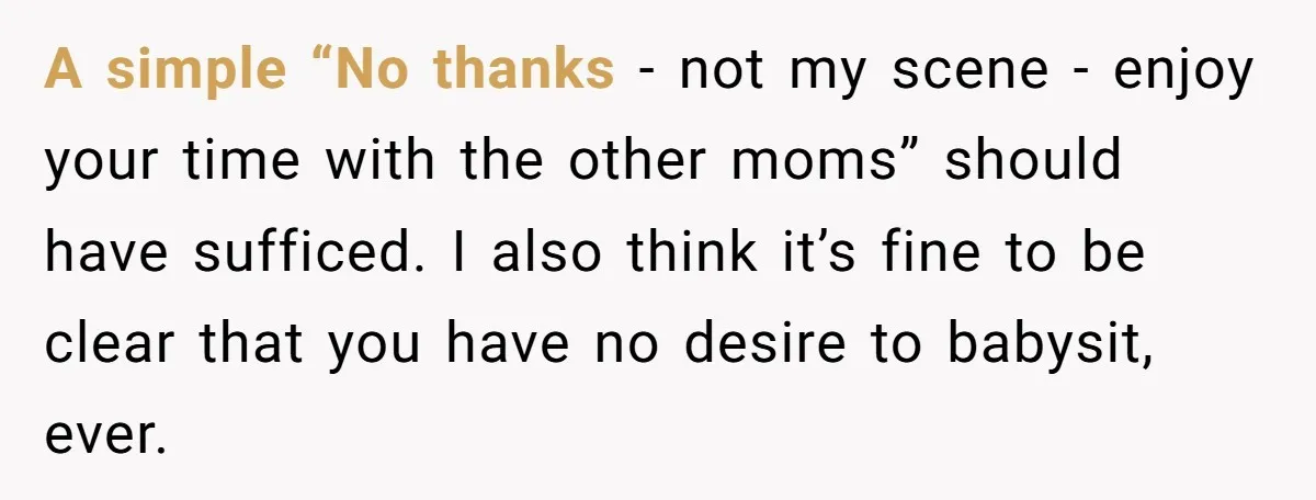 A simple “No thanks - not my scene - enjoy your time with the other moms” should have sufficed. I also think it’s fine to be clear that you have...