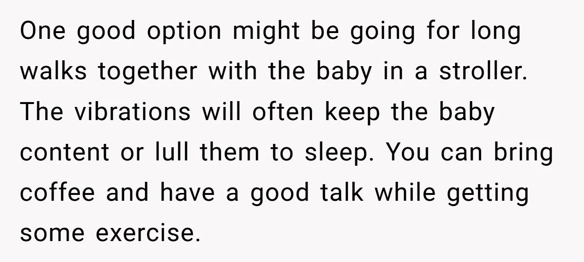 One good option might be going for long walks together with the baby in a stroller. The vibrations will often keep the baby content or lull them to sleep. You...