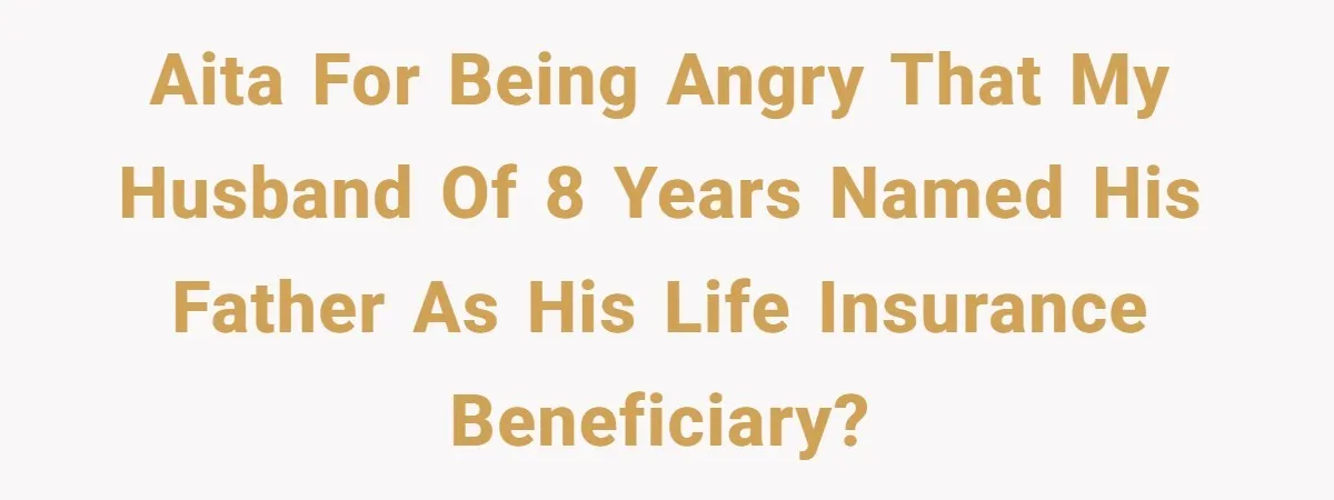 AITA For being angry that my husband of 8 years named his father as his life insurance beneficiary?