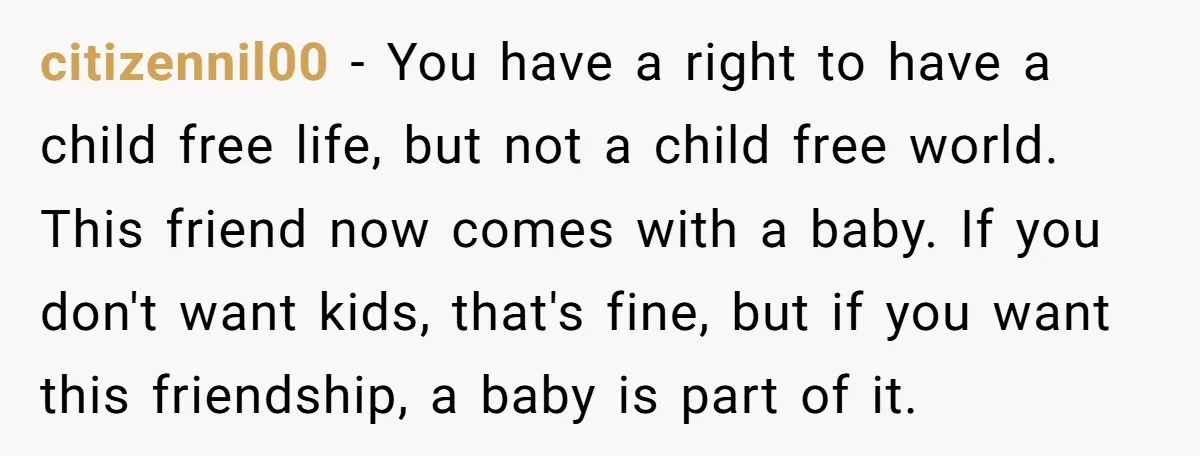 citizennil00 − You have a right to have a child free life, but not a child free world. This friend now comes with a baby. If you don't want kids,...