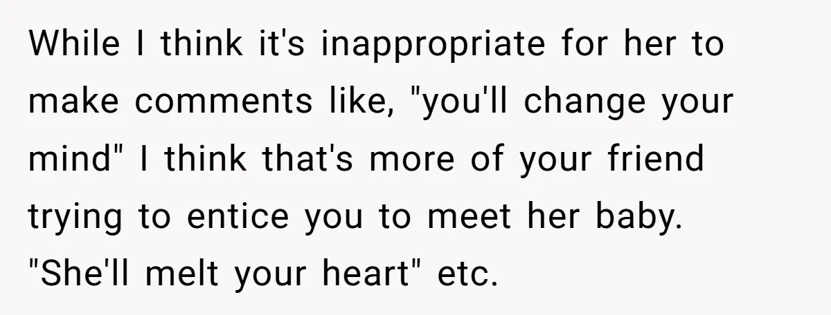 While I think it's inappropriate for her to make comments like, "you'll change your mind" I think that's more of your friend trying to entice you to meet her baby....