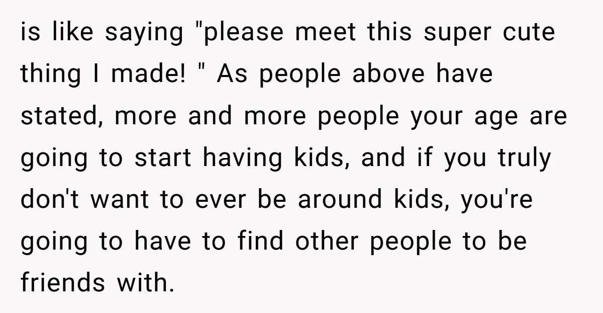 is like saying "please meet this super cute thing I made! " As people above have stated, more and more people your age are going to start having kids, and...
