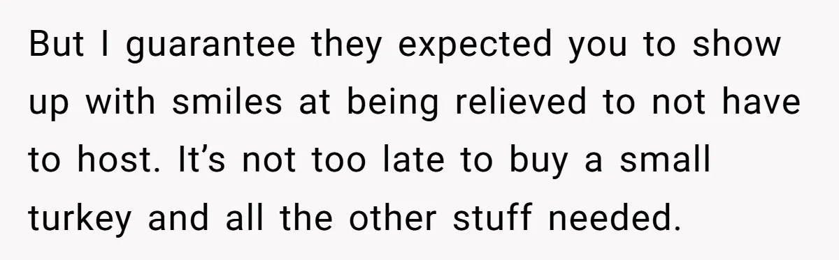 But I guarantee they expected you to show up with smiles at being relieved to not have to host. It’s not too late to buy a small turkey and all...