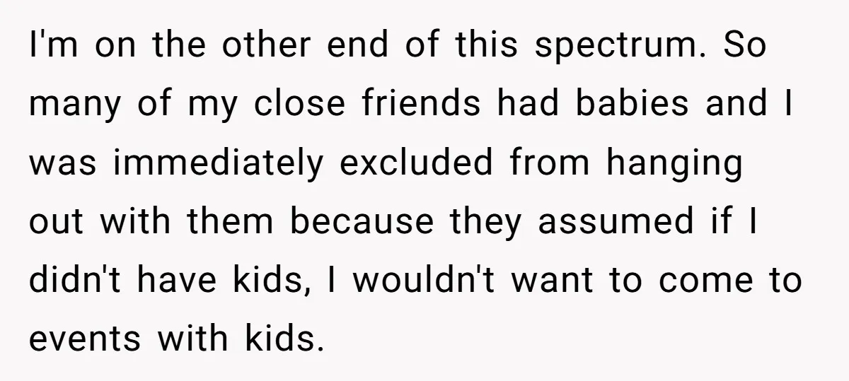 I'm on the other end of this spectrum. So many of my close friends had babies and I was immediately excluded from hanging out with them because they assumed if...