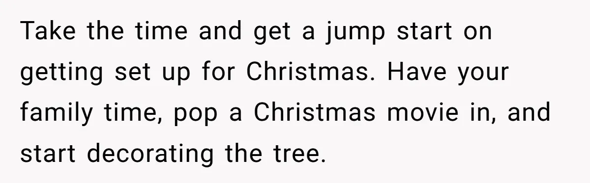Take the time and get a jump start on getting set up for Christmas. Have your family time, pop a Christmas movie in, and start decorating the tree.