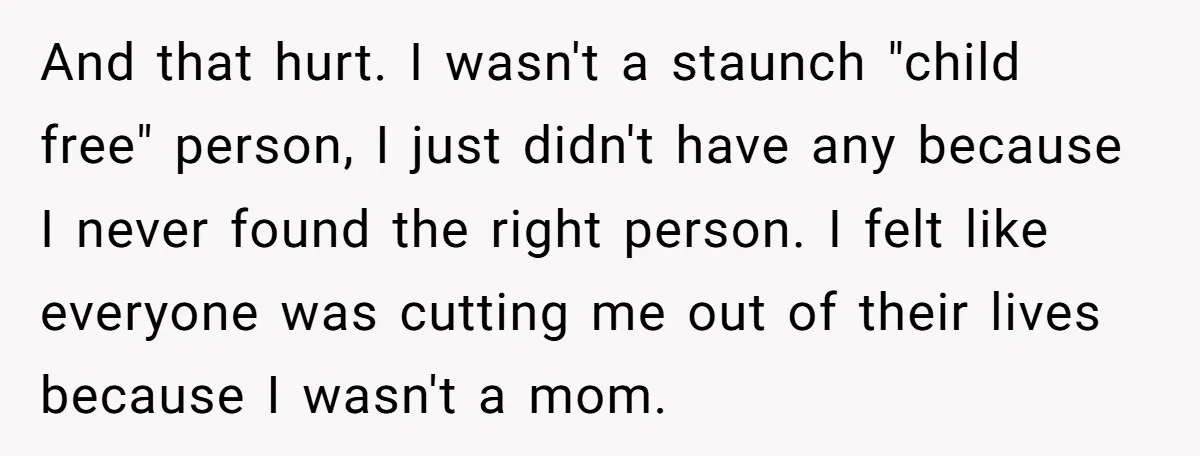 And that hurt. I wasn't a staunch "child free" person, I just didn't have any because I never found the right person. I felt like everyone was cutting me out...