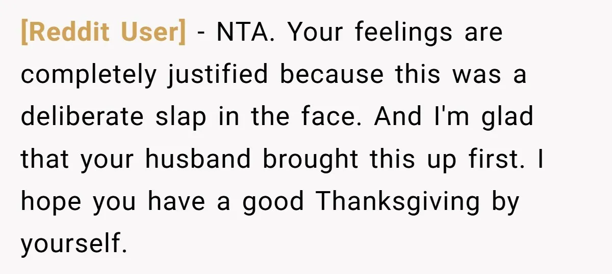 [Reddit User] - NTA. Your feelings are completely justified because this was a deliberate slap in the face. And I'm glad that your husband brought this up first. I hope...