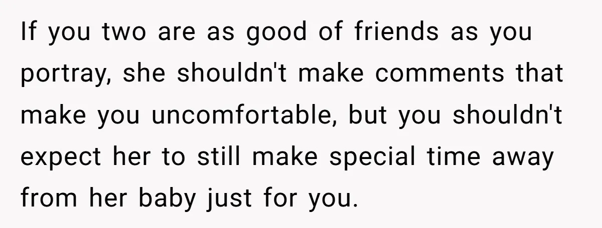 If you two are as good of friends as you portray, she shouldn't make comments that make you uncomfortable, but you shouldn't expect her to still make special time away...