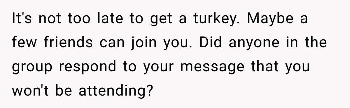 It's not too late to get a turkey. Maybe a few friends can join you. Did anyone in the group respond to your message that you won't be attending?
