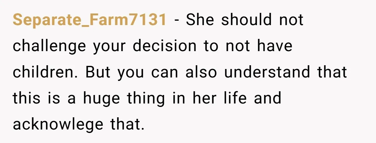 Separate_Farm7131 − She should not challenge your decision to not have children. But you can also understand that this is a huge thing in her life and acknowlege that.