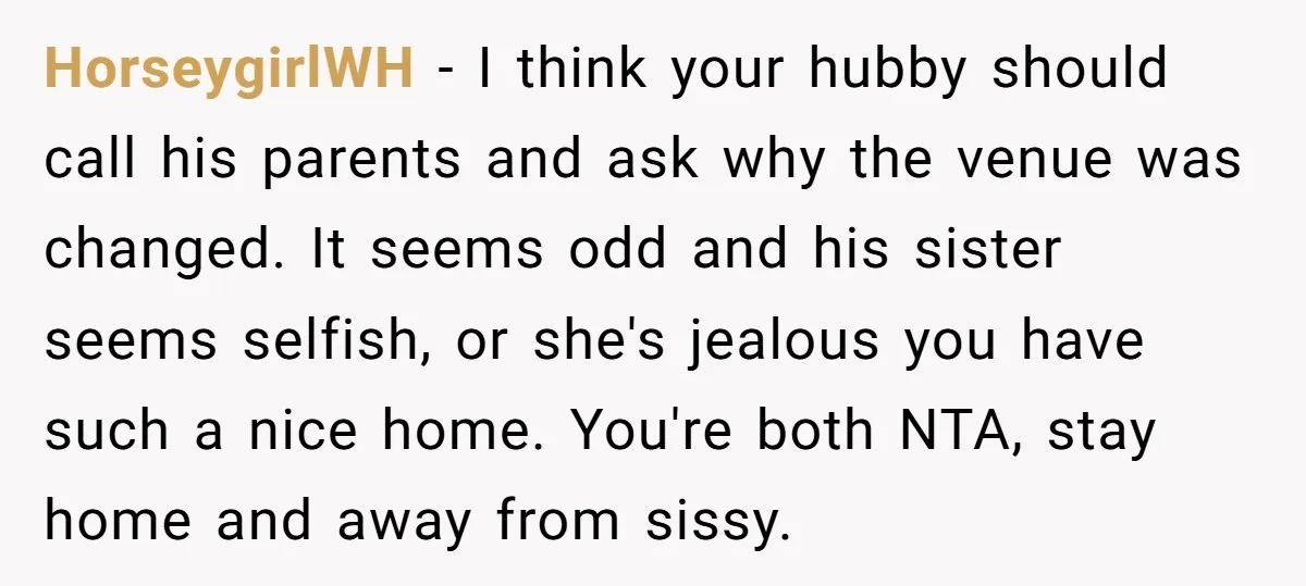 HorseygirlWH - I think your hubby should call his parents and ask why the venue was changed. It seems odd and his sister seems selfish, or she's jealous you have...