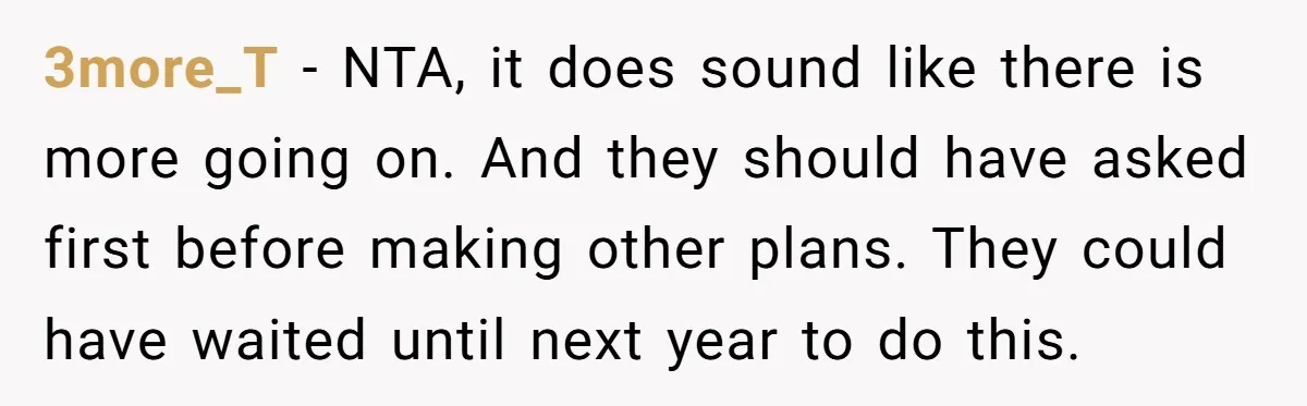 3more_T - NTA, it does sound like there is more going on. And they should have asked first before making other plans. They could have waited until next year to...