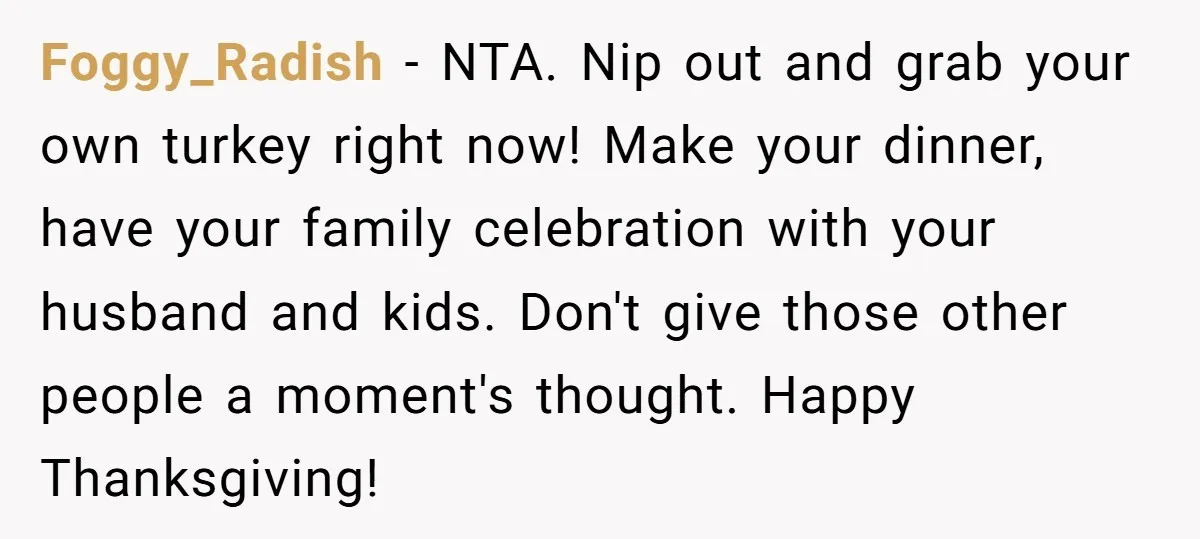 Foggy_Radish - NTA. Nip out and grab your own turkey right now! Make your dinner, have your family celebration with your husband and kids. Don't give those other people a...