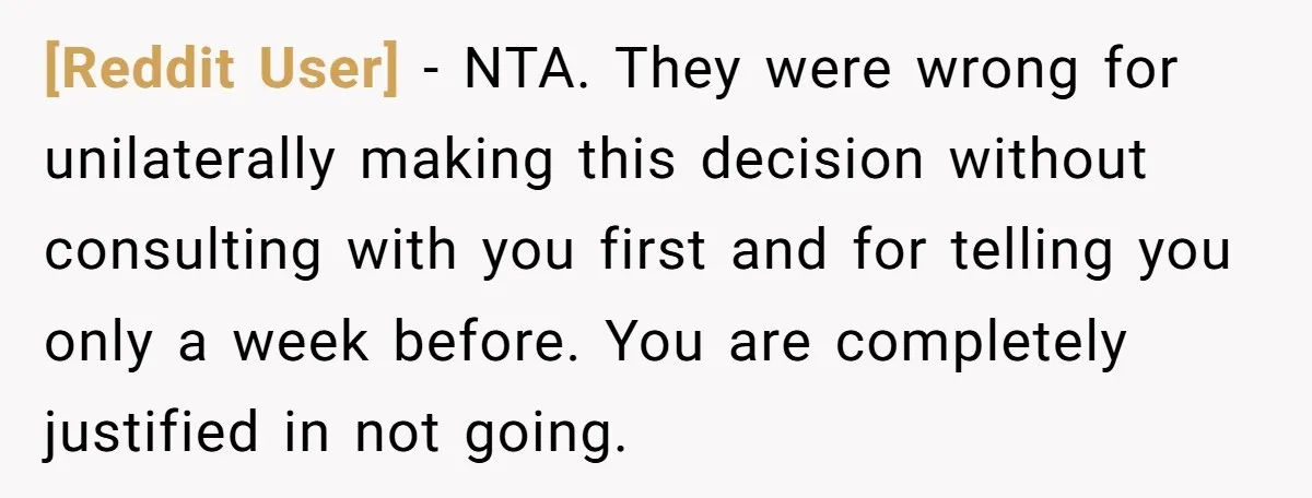 [Reddit User] - NTA. They were wrong for unilaterally making this decision without consulting with you first and for telling you only a week before. You are completely justified in...